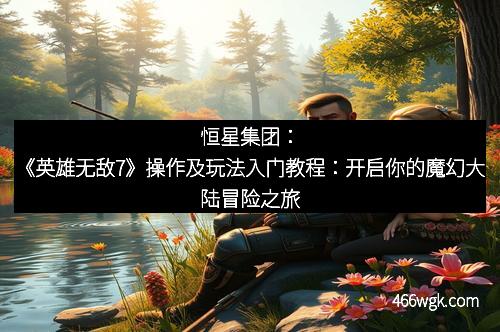 恒星集团：《英雄无敌7》操作及玩法入门教程：开启你的魔幻大陆冒险之旅